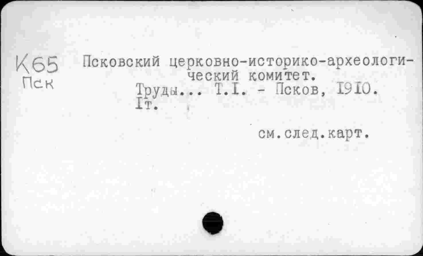 ﻿Кб5
Пек
Псковский церковно-историко-археслоги ческий комитет.
Труды... T.I. - Псков, 1910.
1т.
см.след.карт.